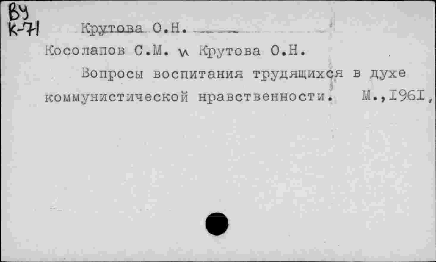 ﻿Е>4,
Крутова О.Н.------
Косолапов С.М. \д Крутова О.Н.
Вопросы воспитания трудящихся в духе коммунистической нравственности. М.,1961,